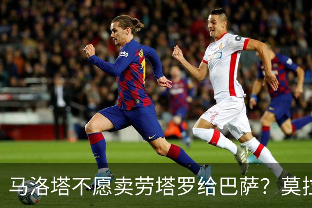 马洛塔不愿卖劳塔罗给巴萨？莫拉蒂：这合乎情理